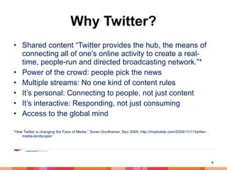 Why Twitter? Shared content “Twitter provides the hub, the means of connecting all of one’s online activity to create a real-time, people-run and directed broadcasting network.”* Power of the crowd: people pick the news Multiple streams: No one kind of content rules It’s personal: Connecting to people, not just content It’s interactive: Responding, not just consuming Access to the global mind ” How Twitter is changing the Face of Media,” Soren Gordhamer, Nov 2009, http://mashable.com/2009/11/11/twitter-media-landscape/ 