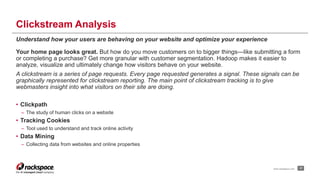 Clickstream Analysis 
Understand how your users are behaving on your website and optimize your experience 
Your home page looks great. But how do you move customers on to bigger things—like submitting a form 
or completing a purchase? Get more granular with customer segmentation. Hadoop makes it easier to 
analyze, visualize and ultimately change how visitors behave on your website. 
A clickstream is a series of page requests. Every page requested generates a signal. These signals can be 
graphically represented for clickstream reporting. The main point of clickstream tracking is to give 
webmasters insight into what visitors on their site are doing. 
• Clickpath 
– The study of human clicks on a website 
• Tracking Cookies 
– Tool used to understand and track online activity 
• Data Mining 
– Collecting data from websites and online properties 
www.rackspace.com 17 
 