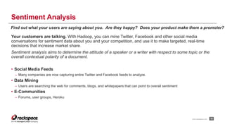 Sentiment Analysis 
Find out what your users are saying about you. Are they happy? Does your product make them a promoter? 
Your customers are talking. With Hadoop, you can mine Twitter, Facebook and other social media 
conversations for sentiment data about you and your competition, and use it to make targeted, real-time 
decisions that increase market share. 
Sentiment analysis aims to determine the attitude of a speaker or a writer with respect to some topic or the 
overall contextual polarity of a document. 
• Social Media Feeds 
– Many companies are now capturing entire Twitter and Facebook feeds to analyze. 
• Data Mining 
– Users are searching the web for comments, blogs, and whitepapers that can point to overall sentiment 
• E-Communities 
– Forums, user groups, Heroku 
www.rackspace.com 18 
 
