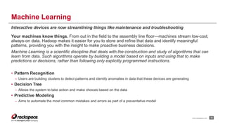 Machine Learning 
Interactive devices are now streamlining things like maintenance and troubleshooting 
Your machines know things. From out in the field to the assembly line floor—machines stream low-cost, 
always-on data. Hadoop makes it easier for you to store and refine that data and identify meaningful 
patterns, providing you with the insight to make proactive business decisions. 
Machine Learning is a scientific discipline that deals with the construction and study of algorithms that can 
learn from data. Such algorithms operate by building a model based on inputs and using that to make 
predictions or decisions, rather than following only explicitly programmed instructions. 
• Pattern Recognition 
– Users are building clusters to detect patterns and identify anomalies in data that these devices are generating 
• Decision Tree 
– Allows the system to take action and make choices based on the data 
• Predictive Modeling 
– Aims to automate the most common mistakes and errors as part of a preventative model 
www.rackspace.com 19 
 