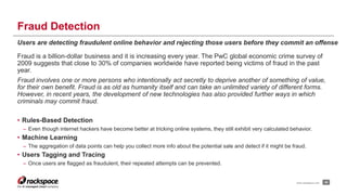 Fraud Detection 
Users are detecting fraudulent online behavior and rejecting those users before they commit an offense 
Fraud is a billion-dollar business and it is increasing every year. The PwC global economic crime survey of 
2009 suggests that close to 30% of companies worldwide have reported being victims of fraud in the past 
year. 
Fraud involves one or more persons who intentionally act secretly to deprive another of something of value, 
for their own benefit. Fraud is as old as humanity itself and can take an unlimited variety of different forms. 
However, in recent years, the development of new technologies has also provided further ways in which 
criminals may commit fraud. 
• Rules-Based Detection 
– Even though internet hackers have become better at tricking online systems, they still exhibit very calculated behavior. 
• Machine Learning 
– The aggregation of data points can help you collect more info about the potential sale and detect if it might be fraud. 
• Users Tagging and Tracing 
– Once users are flagged as fraudulent, their repeated attempts can be prevented. 
www.rackspace.com 20 
 