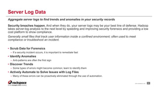 Server Log Data 
Aggregate server logs to find trends and anomalies in your security records 
Security breaches happen. And when they do, your server logs may be your best line of defense. Hadoop 
takes server-log analysis to the next level by speeding and improving security forensics and providing a low 
cost platform to show compliance. 
Generally small files that track user information inside a confined environment; often used to meet 
compliance or troubleshoot an incident. 
• Scrub Data for Forensics 
– If a security incident occurs, it is important to remediate fast 
• Identify Anomalies 
– Anti-patterns are often the first sign 
• Discover Trends 
– Some types of errors might become common; learn to identify them 
• Actively Automate to Solve Issues with Log Files 
– Many of these errors can be proactively eliminated through the use of automation. 
www.rackspace.com 21 
 