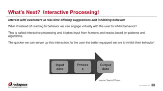 What’s Next? Interactive Processing! 
Interact with customers in real-time offering suggestions and inhibiting behavior 
What if instead of reacting to behavior we can engage virtually with the user to inhibit behavior? 
This is called interactive processing and it takes input from humans and reacts based on patterns and 
algorithms. 
The quicker we can server up this interaction, to the user the better equipped we are to inhibit their behavior! 
www.rackspace.com 23 
Input 
data 
Proces 
s 
Output 
data 
source: Teach-ICT.com 
 