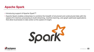 • Introducing support of Apache SparkTM 
• Apache Spark enables enterprises to combine the breadth of structured and unstructured data with the 
speed of in-memory processing to build streaming, machine learning, and graph-optimized applications 
that allow businesses to take action at the speed of insight. 
24 
Apache Spark 
www.rackspace.com 
 