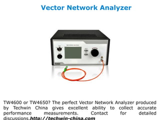 Vector Network Analyzer
TW4600 or TW4650? The perfect Vector Network Analyzer produced
by Techwin China gives excellent ability to collect accurate
performance measurements. Contact for detailed
 