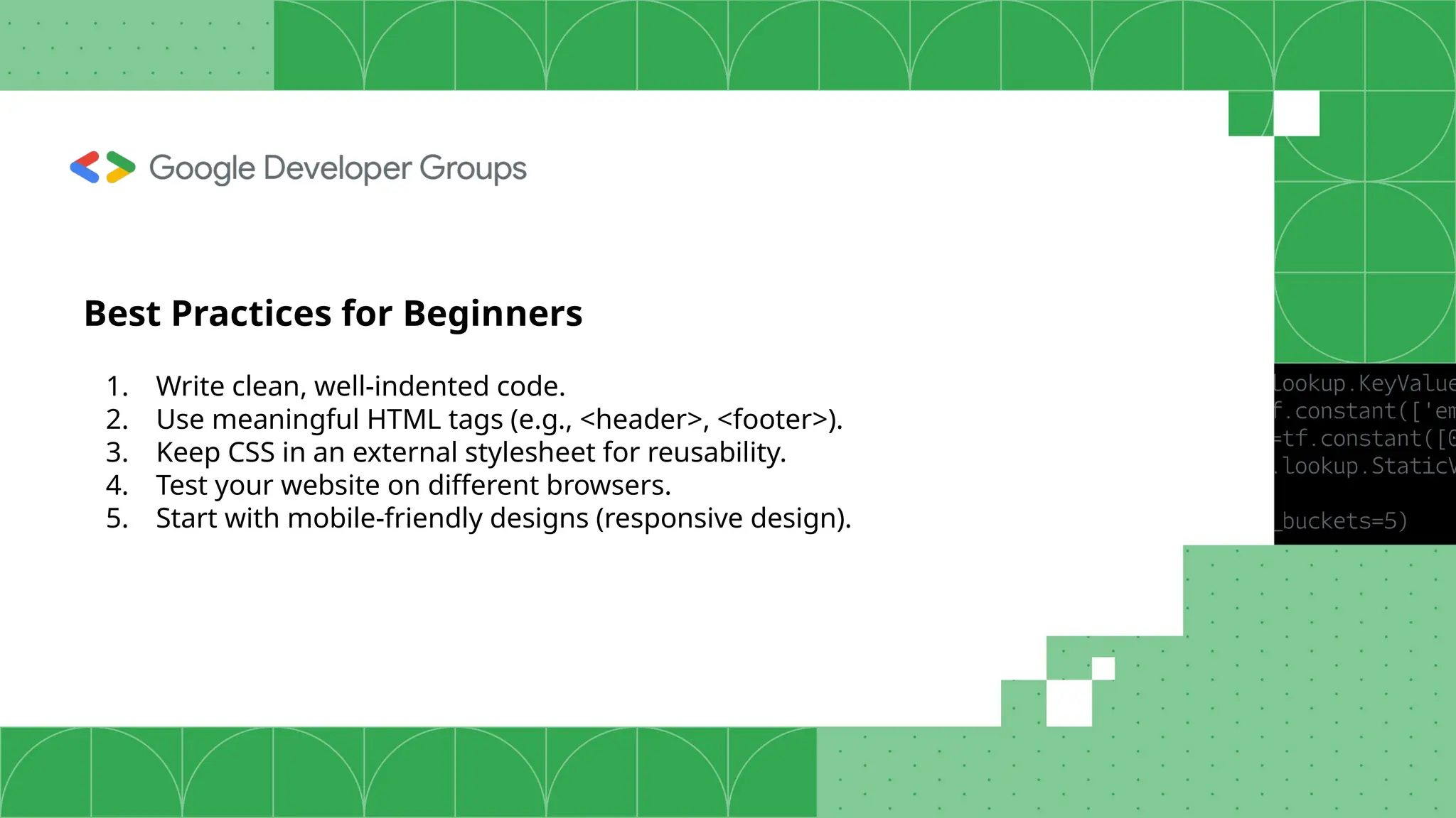 Best Practices for Beginners 1. Write clean, well-indented code. 2. Use meaningful HTML tags (e.g., <header>, <footer>). 3. Keep CSS in an external stylesheet for reusability. 4. Test your website on different browsers. 5. Start with mobile-friendly designs (responsive design). 