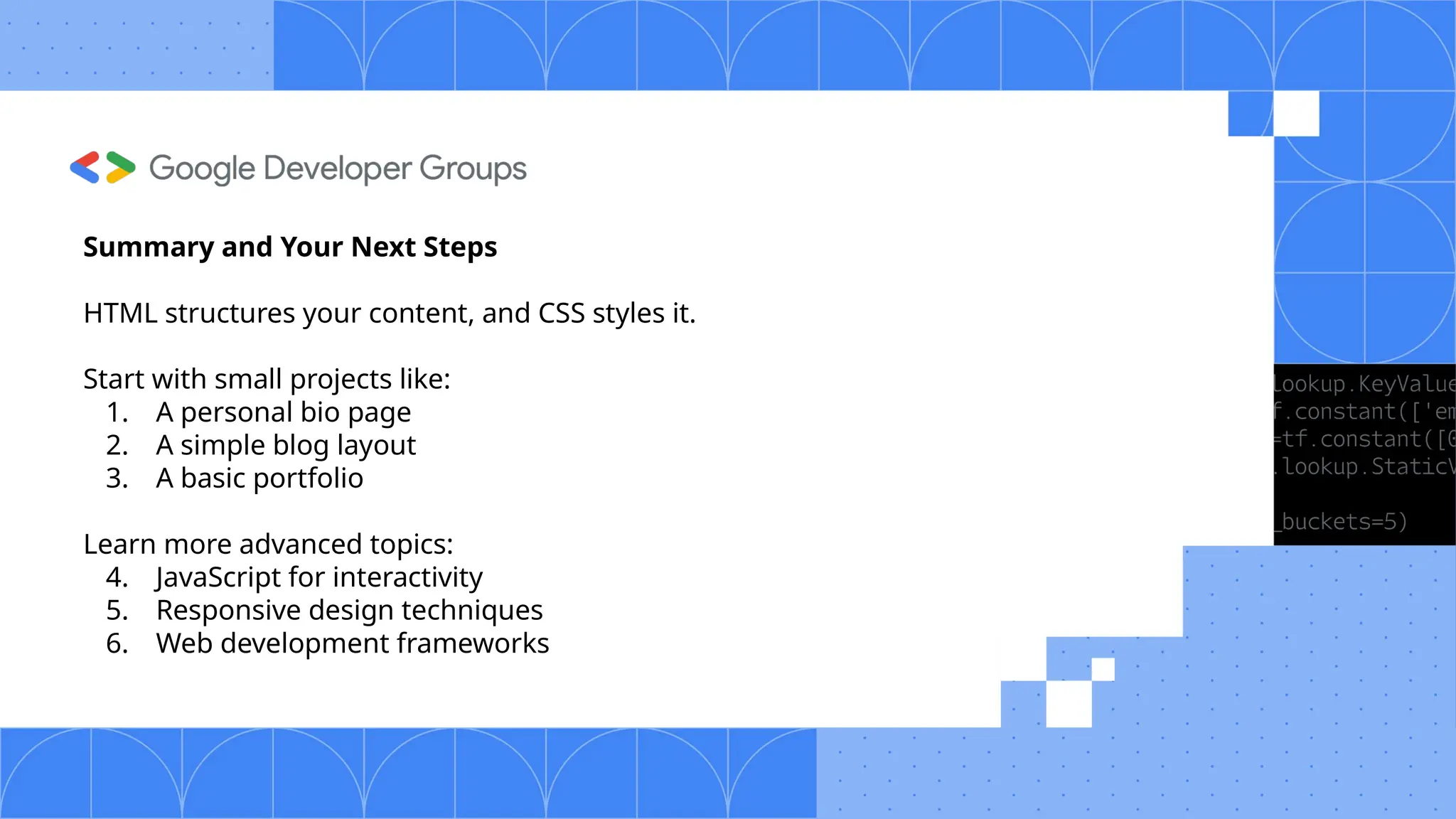 Summary and Your Next Steps HTML structures your content, and CSS styles it. Start with small projects like: 1. A personal bio page 2. A simple blog layout 3. A basic portfolio Learn more advanced topics: 4. JavaScript for interactivity 5. Responsive design techniques 6. Web development frameworks 