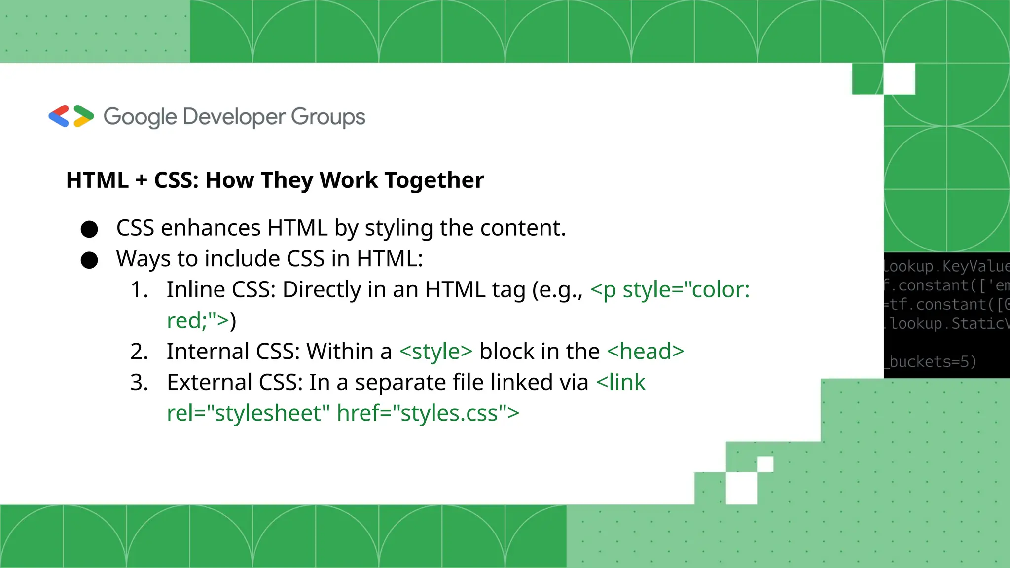 HTML + CSS: How They Work Together ● CSS enhances HTML by styling the content. ● Ways to include CSS in HTML: 1. Inline CSS: Directly in an HTML tag (e.g., <p style="color: red;">) 2. Internal CSS: Within a <style> block in the <head> 3. External CSS: In a separate file linked via <link rel="stylesheet" href="styles.css"> 