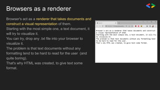 Browsers as a renderer
Browser's act as a renderer that takes documents and
construct a visual representation of them.
Starting with the most simple one, a text document, it
will try to visualize it.
You can try, drop any .txt file into your browser to
visualize it.
The problem is that text documents without any
formatting tend to be hard to read for the user (and
quite boring).
That's why HTML was created, to give text some
format.
 