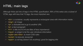 Although there are lots of tags in the HTML specification, 99% of the webs use a subset of
HTML tags with less that 10 tags, the most important are:
• <div>: a container, usually represents a rectangular area with information inside.
• <img/>: an image
• <a>: a clickable link to go to another URL
• <p>: a text paragraph
• <h1>: a title (h2,h3,h4 are titles of less importance)
• <input>: a widget to let the user introduce information
• <style> and <link>: to insert CSS rules
• <script>: to execute Javascript
• <span>: a null tag (doesn't do anything), good for tagging info
HTML: main tags
 