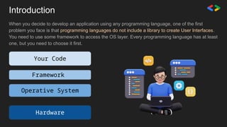 When you decide to develop an application using any programming language, one of the first
problem you face is that programming languages do not include a library to create User Interfaces.
You need to use some framework to access the OS layer. Every programming language has at least
one, but you need to choose it first.
Your Code
Framework
Operative System
Hardware
Introduction
 