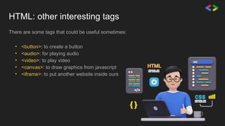HTML: other interesting tags
There are some tags that could be useful sometimes:
• <button>: to create a button
• <audio>: for playing audio
• <video>: to play video
• <canvas>: to draw graphics from javascript
• <iframe>: to put another website inside ours
 