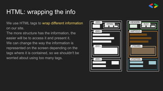 HTML: wrapping the info
We use HTML tags to wrap different information
on our site.
The more structure has the information, the
easier will be to access it and present it.
We can change the way the information is
represented on the screen depending on the
tags where it is contained, so we shouldn't be
worried about using too many tags.
 