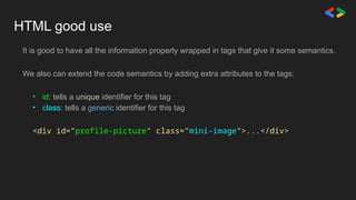 HTML good use
It is good to have all the information properly wrapped in tags that give it some semantics.
We also can extend the code semantics by adding extra attributes to the tags:
• id: tells a unique identifier for this tag
• class: tells a generic identifier for this tag
<div id="profile-picture" class="mini-image">...</div>
 