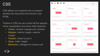 CSS
CSS allows us to specify how to present
(render) the document info stored in the
HTML.
Thanks to CSS we can control all the aspects
of the visualization and some other features:
• Colors: content, background, borders
• Margins: interior margin, exterior
margin
• Position: where to put it
• Sizes: width, height
• Behaviour: changes on mouse over
 