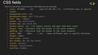 CSS fields
Here is a list of the most common CSS fields and an example:
• color: #FF0000; red; rgba(255,00,100,1.0); //different ways to specify
colors
• background-color: red;
• background-image: url('file.png');
• font: 18px 'Tahoma';
• border: 2px solid black;
• border-top: 2px solid red;
• border-radius: 2px; //to remove corners and make them more round
• margin: 10px; //distance from the border to the outer elements
• padding: 2px; //distance from the border to the inner elements
• width: 100%; 300px; 1.3em; //many different ways to specify distances
• height: 200px;
• text-align: center;
• box-shadow: 3px 3px 5px black;
• cursor: pointer;
• display: inline-block;
• overflow: hidden;
 