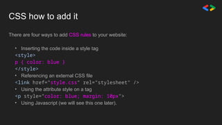 CSS how to add it
There are four ways to add CSS rules to your website:
• Inserting the code inside a style tag
<style>
p { color: blue }
</style>
• Referencing an external CSS file
<link href="style.css" rel="stylesheet" />
• Using the attribute style on a tag
<p style="color: blue; margin: 10px">
• Using Javascript (we will see this one later).
 
