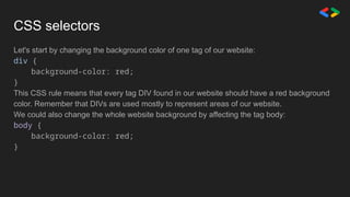 CSS selectors
Let's start by changing the background color of one tag of our website:
div {
background-color: red;
}
This CSS rule means that every tag DIV found in our website should have a red background
color. Remember that DIVs are used mostly to represent areas of our website.
We could also change the whole website background by affecting the tag body:
body {
background-color: red;
}
 