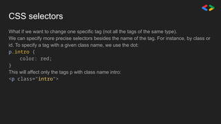 CSS selectors
What if we want to change one specific tag (not all the tags of the same type).
We can specify more precise selectors besides the name of the tag. For instance, by class or
id. To specify a tag with a given class name, we use the dot:
p.intro {
color: red;
}
This will affect only the tags p with class name intro:
<p class="intro">
 