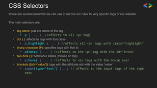 CSS Selectors
There are several selectors we can use to narrow our rules to very specific tags of our website.
The main selectors are:
• tag name: just the name of the tag
⚬ p { ... } //affects to all <p> tags
• dot (.): affects to tags with that class
⚬ p.highlight { ... } //affects all <p> tags with class="highlight"
• sharp character (#): specifies tags with that id
⚬ p#intro { ... } //affects to the <p> tag with the id="intro"
• two dots (:): behaviour states (mouse on top)
⚬ p:hover { ... } //affects to <p> tags with the mouse over
• brackets ([attr='value']): tags with the attribute attr with the value 'value'
⚬ input[type="text"] {...} // affects to the input tags of the type
text
 