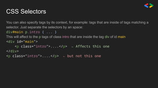 CSS Selectors
You can also specify tags by its context, for example: tags that are inside of tags matching a
selector. Just separate the selectors by an space:
div#main p.intro { ... }
This will affect to the p tags of class intro that are inside the tag div of id main
<div id="main">
<p class="intro">....</p> ← Affects this one
</div>
<p class="intro">....</p> ← but not this one
 