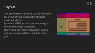 Layout
One of the hardest parts of CSS is construing
the layout of your website (the structure
inside the window) .
By default HTML tends to put everything in
one column, which is not ideal.
There has been many proposals in CSS to
address this issue (tables, fixed divs, flex,
grid, …).
 