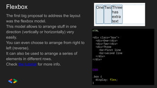 Flexbox
The first big proposal to address the layout
was the flexbox model.
This model allows to arrange stuff in one
direction (vertically or horizontally) very
easily.
You can even choose to arrange from right to
left (reverse).
It can also be used to arrange a series of
elements in different rows.
Check the tutorial for more info.
HTML
<div class="box">
<div>One</div>
<div>Two</div>
<div>Three
<br>first line
<br>second line
</div>
</div>
CSS
.box {
display: flex;
}
 