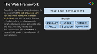 The Web Framework
One of the nice things about developing for
the web is that the web provides a very
rich and simple framework to create
applications that include lots of features,
not only interface but also access to
peripherals (audio, input, gamepads, etc),
and this API is very easy to use.
And because this API is universal, it
means that it works in every browser of
every platform.
Your Code (Javascript)
Input Network
Display
Audio Storage System info
Browser
 