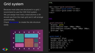 Grid system
Because most sites are structured in a grid, I
recommend to use the CSS Grid system.
We just assign how many rows/columns a div
should use from the main grid and it will arrange
automatically.
Check this tutorial to create the site structure
easily
HTML
<div class="grid-container">
<div class="grid-item1">1</div>
<div class="grid-item2">2</div>
</div>
CSS
.grid-container {
display: grid;
grid-template-rows: 100px 100px;
grid-template-columns: 100px 100px 100px;
grid-gap: 5px;
}
.grid-item1 {
background: blue;
border: black 5px solid;
grid-column-start: 1;
grid-column-end: 5;
grid-row-start: 1;
grid-row-end: 3;
}
 