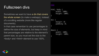 Fullscreen divs
Sometimes we want to have a div that covers
the whole screen (to make a webapp), instead
of a scrolling website (more like regular
documents).
In that case remember to use percentages to
define the size of elements, but keep in mind
that percentages are relative to the element's
parent size, so you must set the size to the
<body> and <html> element to use 100%.
CSS
html, body {
width: 100%;
height: 100%;
}
div {
margin: 0;
padding: 0;
}
#main {
width: 100%;
height: 100%;
}
 