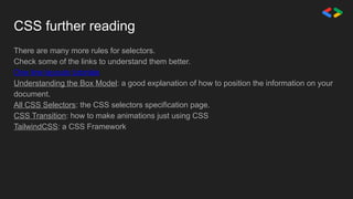 CSS further reading
There are many more rules for selectors.
Check some of the links to understand them better.
One line layouts tutorials
Understanding the Box Model: a good explanation of how to position the information on your
document.
All CSS Selectors: the CSS selectors specification page.
CSS Transition: how to make animations just using CSS
TailwindCSS: a CSS Framework
 