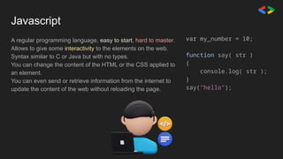 Javascript
A regular programming language, easy to start, hard to master.
Allows to give some interactivity to the elements on the web.
Syntax similar to C or Java but with no types.
You can change the content of the HTML or the CSS applied to
an element.
You can even send or retrieve information from the internet to
update the content of the web without reloading the page.
var my_number = 10;
function say( str )
{
console.log( str );
}
say("hello");
 