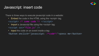 Javascript: insert code
There is three ways to execute javascript code in a website:
• Embed the code in the HTML using the <script> tag.
<script> /* some code */ </script>
• Import a Javascript file using the <script> tag:
<script src="file.js" />
• Inject the code on an event inside a tag:
<button onclick="javascript: /*code*/">press me</button>
 