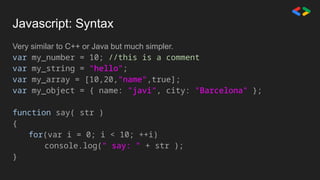 Javascript: Syntax
Very similar to C++ or Java but much simpler.
var my_number = 10; //this is a comment
var my_string = "hello";
var my_array = [10,20,"name",true];
var my_object = { name: "javi", city: "Barcelona" };
function say( str )
{
for(var i = 0; i < 10; ++i)
console.log(" say: " + str );
}
 