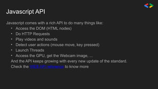 Javascript API
Javascript comes with a rich API to do many things like:
• Access the DOM (HTML nodes)
• Do HTTP Requests
• Play videos and sounds
• Detect user actions (mouse move, key pressed)
• Launch Threads
• Access the GPU, get the Webcam image, ...
And the API keeps growing with every new update of the standard.
Check the WEB API reference to know more
 