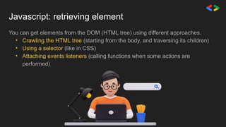 Javascript: retrieving element
You can get elements from the DOM (HTML tree) using different approaches.
• Crawling the HTML tree (starting from the body, and traversing its children)
• Using a selector (like in CSS)
• Attaching events listeners (calling functions when some actions are
performed)
 