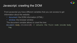 Javascript: crawling the DOM
From javascript you have different variables that you can access to get
information about the website:
• document: the DOM information (HTML)
• window: the browser window
The document variable allows to crawl the tree:
document.body.children[0] // returns the first node inside body
tag
 