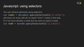 Javascript: using selectors
You can retrieve elements using selectors:
var nodes = document.querySelectorAll("p.intro");
will return an array with all <p class="intro"> nodes in the web.
Or if we have already a node and we want to search inside:
var node = mynode.querySelectorAll("p.intro")
 