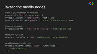 Javascript: modify nodes
From JS you can change the attributes
mynode.id = "intro"; //sets an id
mynode.className = "important"; //set class
mynode.classList.add("good"); //to add to the current classes
Change the content
mynode.innerHTML = "<p>text to show</p>"; //change content
Modify the style (CSS)
mynode.style.color = "red"; //change any css properties
or add the behaviour of a node
mynode.addEventListener("click", function(e) {
//do something
});
 