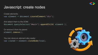 Javascript: create nodes
Create elements:
var element = document.createElement("div");
And attach them to the DOM:
document.querySelector("#main").appendChild( element );
Or remove it from its parent:
element.remove();
You can clone an element also easily:
var cloned = element.cloneNode(true);
 