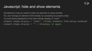 Javascript: hide and show elements
Sometimes it may be useful to hide one element or show another.
You can change an element CSS directly by accessing its property style.
To avoid being displayed on the web change display to "none"
element.style.display = "none"; //hides elements from being rendered
element.style.display = ""; //displays it again
 