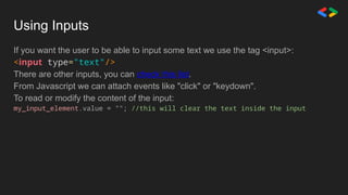 Using Inputs
If you want the user to be able to input some text we use the tag <input>:
<input type="text"/>
There are other inputs, you can check this list.
From Javascript we can attach events like "click" or "keydown".
To read or modify the content of the input:
my_input_element.value = ""; //this will clear the text inside the input
 
