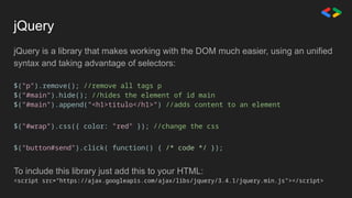 jQuery
jQuery is a library that makes working with the DOM much easier, using an unified
syntax and taking advantage of selectors:
$("p").remove(); //remove all tags p
$("#main").hide(); //hides the element of id main
$("#main").append("<h1>titulo</h1>") //adds content to an element
$("#wrap").css({ color: "red" }); //change the css
$("button#send").click( function() { /* code */ });
To include this library just add this to your HTML:
<script src="https://ajax.googleapis.com/ajax/libs/jquery/3.4.1/jquery.min.js"></script>
 