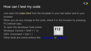 How can I test my code
Just open the index.html from the template in your text editor and in your
browser.
When you do any change to the code, check it in the browser by pressing
F5 (refresh site)
To open the developer tools press:
Windows: Control + Shift + I or
OSX: Command + Opt + I
Other tools are online editors like scratchpad or htmledit
 