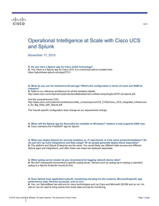 Q&A
© 2015 Cisco and/or its affiliates. All rights reserved. This document is Cisco Public. Page 1 of 221
Operational Intelligence at Scale with Cisco UCS
and Splunk
November 17, 2015
Q. Do you have a Splunk app for Cisco UCS® technology?
A. Yes, there is a Splunk app for Cisco UCS. It is a technical add-on located here:
https://splunkbase.splunk.com/app/2731/.
Q. What do you use for hot/warm/cold storage? What's the configuration in terms of cores and RAM for
indexers?
A. Refer to our reference architecture for all the hardware details:
http://www.cisco.com/c/dam/en/us/products/collateral/servers-unified-computing/le-44701-sb-splunk.pdf.
And the comprehensive CVD:
http://www.cisco.com/c/dam/en/us/td/docs/unified_computing/ucs/UCS_CVDs/Cisco_UCS_Integrated_Infrastructur
e_for_Big_Data_with_Splunk.pdf.
The Cisco® specific configuration does change as our requirements change.
Q. When will the Splunk app for Sourcefire be available on Windows? I believe it only supports UNIX now.
A. Cisco maintains the FireSIGHT app for Splunk.
Q. When you deploy Splunk for security analytics vs, IT operational, is it the same product/installation? Do
we just turn up more integrations and data usage? Or do people generally deploy these seperately?
A. The platform and Splunk Enterprise are the same. You would likely use different data sources and different
Splunk apps and integrations, and often these use cases are deployed separately.
Q. What syslog server cluster do you recommend for logging network device data?
A. We don't necessarily recommend a specific syslog server. Servers such as syslog-ng or rsyslog or standard
syslog to a Splunk forwarder should be fine.
Q. Does Splunk have application-specific monitoring and plug-ins (for instance, Microsoft-specific app
performance data, libraries accessed, and so on)?
A. Yes, our SplunkBase has add-ons for many technologies such as Cisco and Microsoft (SCOM and so on). An
add-on can be used to bring events from those data sources for monitoring.
 
