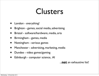Clusters
              •      London - everything!
              •      Brighton - games, social media, advertising
              •      Bristol - software/hardware, media, arts
              •      Birmingham - games, media
              •      Nottingham - serious games
              •      Manchester - advertising, marketing, media
              •      Dundee - video games/gaming
              •      Edinburgh - computer science, AI
                                                           ...not an exhaustive list!



Wednesday, 16 November 2011
 