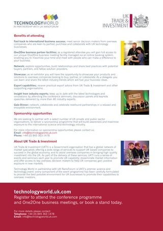 Benefits of attending
Fast track to international business success; meet senior decision makers from overseas
companies who are keen to partner, purchase and collaborate with UK technology
businesses.

One2One business partner facilities; as a registered attendee you will gain full access to
our unique One2One business meeting facility managed via an online booking system,
enabling you to maximise your time and meet with people who can make a difference to
your business.

Network; explore opportunities, build relationships and share best practices with potential
buyers, partners, and fellow solution providers.

Showcase; as an exhibitor you will have the opportunity to showcase your products and
solutions to overseas companies looking to buy, partner, or collaborate. As a delegate, you
can learn and share the latest industry trends which will fuel your business ideas.

Export capabilities; receive practical export advice from UK Trade & Investment and other
supporting organisations.

Insight from industry experts; keep up to date with the latest technologies and
innovations by attending the conference seminars, discussion panels and keynote
speeches delivered by more than 40 industry experts.

Gala Dinner; network, collaborate and celebrate newfound partnerships in a relaxed and
enjoyable environment.

Sponsorship opportunities
We are seeking to partner with a select number of UK private and public sector
organisations, to deliver a sponsorship programme that will build awareness and maximise
exposure to the international science and technology industry.

For more information on sponsorship opportunities please contact us:
Email: info@technologyworld.uk.com
Phone: +44 (0) 845 363 1478

About UK Trade & Investment
UK Trade & Investment (UKTI) is a Government organisation that has a global network of
market specialists offering a wide range of services to support UK based companies to
succeed in the global economy, and to assist overseas companies in bringing high quality
investment into the UK. As part of the delivery of these services, UKTI runs a series of
events and seminars each year to promote UK capability, disseminate market information
and offer access to key overseas decision makers to help UK companies gain positive
exposure in new markets.

Technology World in partnership with UK NanoForum is UKTI’s premier science and
technology event; every component of the event programme has been carefully formulated
to provide the best possible environment for UK businesses to promote their capabilities to
overseas investors.




technologyworld.uk.com
Register to attend the conference programme
and One2One business meetings, or book a stand today.

For more details please contact:
Telephone: +44 (0) 845 363 1478
Email: info@technologyworld.uk.com
 