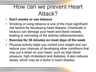 How can we prevent Heart
Attack?
• Don't smoke or use tobacco
• Smoking or using tobacco is one of the most significant
risk factors for developing heart disease. Chemicals in
tobacco can damage your heart and blood vessels,
leading to narrowing of the arteries (atherosclerosis).
• Exercise for 30 minutes on most days of the week
• Physical activity helps you control your weight and can
reduce your chances of developing other conditions that
may put a strain on your heart, such as high blood
pressure, high cholesterol and diabetes. It also reduces
stress, which may be a factor in heart disease.
 