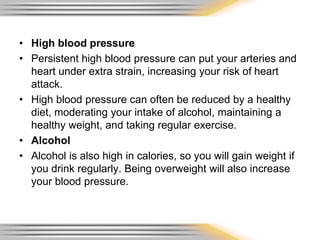 • High blood pressure
• Persistent high blood pressure can put your arteries and
heart under extra strain, increasing your risk of heart
attack.
• High blood pressure can often be reduced by a healthy
diet, moderating your intake of alcohol, maintaining a
healthy weight, and taking regular exercise.
• Alcohol
• Alcohol is also high in calories, so you will gain weight if
you drink regularly. Being overweight will also increase
your blood pressure.
 