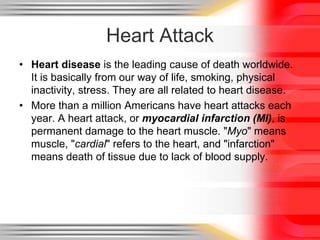 Heart Attack
• Heart disease is the leading cause of death worldwide.
It is basically from our way of life, smoking, physical
inactivity, stress. They are all related to heart disease.
• More than a million Americans have heart attacks each
year. A heart attack, or myocardial infarction (MI), is
permanent damage to the heart muscle. "Myo" means
muscle, "cardial" refers to the heart, and "infarction"
means death of tissue due to lack of blood supply.
 
